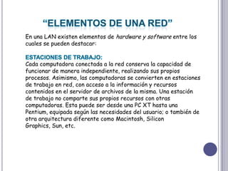 “ELEMENTOS DE UNA RED”En una LAN existen elementos de hardware y software entre los cuales se pueden destacar:ESTACIONES DE TRABAJO:  Cada computadora conectada a la red conserva la capacidad de funcionar de manera independiente, realizando sus propios procesos. Asimismo, las computadoras se convierten en estaciones de trabajo en red, con acceso a la información y recursos contenidos en el servidor de archivos de la misma. Una estación de trabajo no comparte sus propios recursos con otras computadoras. Esta puede ser desde una PC XT hasta una Pentium, equipada según las necesidades del usuario; o también de otra arquitectura diferente como Macintosh, SiliconGraphics, Sun, etc. 
