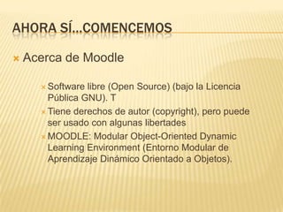 Ahora sí…comencemosAcerca de MoodleSoftware libre (Open Source) (bajo la Licencia Pública GNU). TTiene derechos de autor (copyright), pero puede ser usado con algunas libertadesMOODLE: Modular Object-OrientedDynamic Learning Environment (Entorno Modular de Aprendizaje Dinámico Orientado a Objetos).