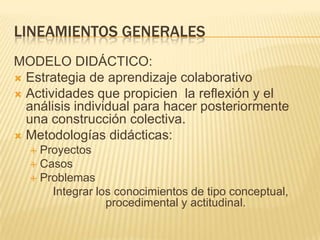 LINEAMIENTOS GENERALES METODOLOGÍA DIDÁCTICA: Estrategia de aprendizaje colaborativoActividades que propicien  la reflexión y el análisis individual para hacer posteriormente una construcción colectiva. Metodologías didácticas: ProyectosCasos Problemas Integrar los conocimientos de tipo conceptual, procedimental y actitudinal.