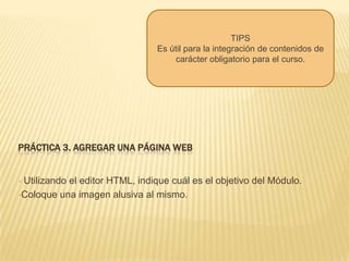 TIPSEs útil para la integración de contenidos de carácter obligatorio para el curso.Práctica 4. enlazar un archivo o página web Enlace el archivo correspondiente al Programa del Módulo.  Mostrar un directorioMuestra alguna carpeta previamente creada por el profesor que puede contener archivos de diverso tipo. Los estudiante pueden acceder a esa carpeta, ver los archivos y navegar en ellos. Permite integrar varios recursos al mismo tiempo en lugar de agregar uno por uno como recursos. 