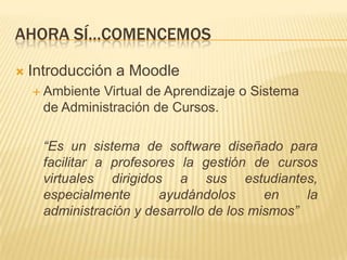 Ahora sí…comencemosIntroducción a MoodleAmbiente Virtual de Aprendizaje o Sistema de Administración de Cursos.	“Es un sistema de software diseñado para facilitar a profesores la gestión de cursos virtuales dirigidos a sus estudiantes, especialmente ayudándolos en la administración y desarrollo de los mismos”