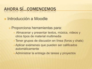 Ahora sí…comencemosIntroducción a MoodleProporciona herramientas para: Almacenar y presentar textos, música, videos y otros tipos de material multimediaTener grupos de discusión en línea (foros y chats)Aplicar exámenes que pueden ser calificados automáticamenteAdministrar la entrega de tareas y proyectos