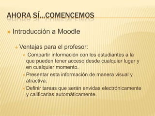 Ahora sí…comencemosIntroducción a MoodleVentajas para el profesor: Compartir información con los estudiantes a la que pueden tener acceso desde cualquier lugar y en cualquier momento. Presentar esta información de manera visual y atractiva.Definir tareas que serán envidas electrónicamente y calificarlas automáticamente.