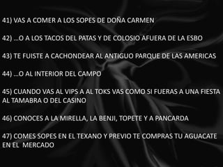 41) VAS A COMER A LOS SOPES DE DOÑA CARMEN 42) …O A LOS TACOS DEL PATAS Y DE COLOSIO AFUERA DE LA ESBO 43) TE FUISTE A CACHONDEAR AL ANTIGUO PARQUE DE LAS AMERICAS 44) …O AL INTERIOR DEL CAMPO 45) CUANDO VAS AL VIPS A AL TOKS VAS COMO SI FUERAS A UNA FIESTA AL TAMABRA O DEL CASINO 46) CONOCES A LA MIRELLA, LA BENJI, TOPETE Y A PANCARDA 47) COMES SOPES EN EL TEXANO Y PREVIO TE COMPRAS TU AGUACATE EN EL  MERCADO