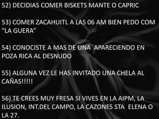 52) DECIDIAS COMER BISKETS MANTE O CAPRIC 53) COMER ZACAHUITL A LAS 06 AM BIEN PEDO COM “LA GUERA” 54) CONOCISTE A MAS DE UNA  APARECIENDO EN POZA RICA AL DESNUDO 55) ALGUNA VEZ LE HAS INVITADO UNA CHELA AL CAÑAS!!!!! 56) TE CREES MUY FRESA SI VIVES EN LA AIPM, LA ILUSION, INT.DEL CAMPO, LA CAZONES STA. ELENA O LA 27. 