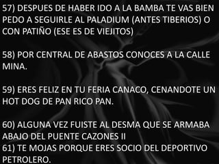 57) DESPUES DE HABER IDO A LA BAMBA TE VAS BIEN PEDO A SEGUIRLE AL PALADIUM (ANTES TIBERIOS) O CON PATIÑO (ESE ES DE VIEJITOS) 58) POR CENTRAL DE ABASTOS CONOCES A LA CALLE MINA. 59) ERES FELIZ EN TU FERIA CANACO, CENANDOTE UN HOT DOG DE PAN RICO PAN. 60) ALGUNA VEZ FUISTE AL DESMA QUE SE ARMABA ABAJO DEL PUENTE CAZONES II61) TE MOJAS PORQUE ERES SOCIO DEL DEPORTIVO PETROLERO.