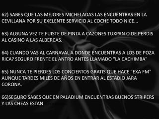 62) SABES QUE LAS MEJORES MICHELADAS LAS ENCUENTRAS EN LA CEVILLANA POR SU EXELENTE SERVICIO AL COCHE TODO NICE... 63) ALGUNA VEZ TE FUISTE DE PINTA A CAZONES TUXPAN O DE PERDIS AL CASINO A LAS ALBERCAS.  64) CUANDO VAS AL CARNAVAL A DONDE ENCUENTRAS A LOS DE POZA RICA? SEGURO FRENTE EL ANTRO ANTES LLAMADO "LA CACHIMBA" 65) NUNCA TE PIERDES LOS CONCIERTOS GRATIS QUE HACE "EXA FM" AUNQUE TARDES MILES DE AÑOS EN ENTRAR AL ESTADIO JARA CORONA. 66)SEGURO SABES QUE EN PALADIUM ENCUENTRAS BUENOS STRIPERS Y LAS CHEAS ESTAN SUPER BARATAS. 