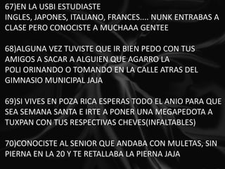 67)EN LA USBI ESTUDIASTE INGLES, JAPONES, ITALIANO, FRANCES.... NUNK ENTRABAS A CLASE PERO CONOCISTE A MUCHAAA GENTEE 68)ALGUNA VEZ TUVISTE QUE IR BIEN PEDO CON TUS AMIGOS A SACAR A ALGUIEN QUE AGARRO LA POLI ORINANDO O TOMANDO EN LA CALLE ATRAS DEL GIMNASIO MUNICIPAL JAJA 69)SI VIVES EN POZA RICA ESPERAS TODO EL ANIO PARA QUE SEA SEMANA SANTA E IRTE A PONER UNA MEGAPEDOTA A TUXPAN CON TUS RESPECTIVAS CHEVES(INFALTABLES) 70)CONOCISTE AL SENIOR QUE ANDABA CON MULETAS, SIN PIERNA EN LA 20 Y TE RETALLABA LA PIERNA JAJA