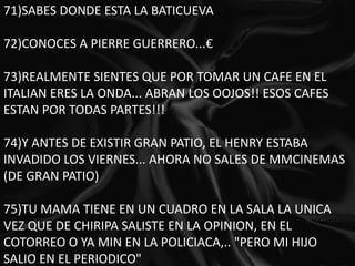 71)SABES DONDE ESTA LA BATICUEVA 72)CONOCES A PIERRE GUERRERO...€ 73)REALMENTE SIENTES QUE POR TOMAR UN CAFE EN EL ITALIAN ERES LA ONDA... ABRAN LOS OOJOS!! ESOS CAFES ESTAN POR TODAS PARTES!!! 74)Y ANTES DE EXISTIR GRAN PATIO, EL HENRY ESTABA INVADIDO LOS VIERNES... AHORA NO SALES DE MMCINEMAS (DE GRAN PATIO) 75)TU MAMA TIENE EN UN CUADRO EN LA SALA LA UNICA VEZ QUE DE CHIRIPA SALISTE EN LA OPINION, EN EL COTORREO O YA MIN EN LA POLICIACA,.. "PERO MI HIJO SALIO EN EL PERIODICO" 