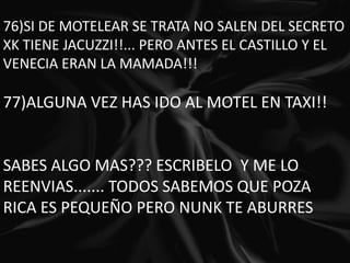 76)SI DE MOTELEAR SE TRATA NO SALEN DEL SECRETO XK TIENE JACUZZI!!... PERO ANTES EL CASTILLO Y EL VENECIA ERAN LA MAMADA!!! 77)ALGUNA VEZ HAS IDO AL MOTEL EN TAXI!!  SABES ALGO MAS??? ESCRIBELO  Y ME LO REENVIAS....... TODOS SABEMOS QUE POZA RICA ES PEQUEÑO PERO NUNK TE ABURRES 
