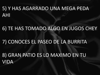 5) Y HAS AGARRADO UNA MEGA PEDA AHI   6) TE HAS TOMADO ALGO EN JUGOS CHEY   7) CONOCES EL PASEO DE LA BURRITA   8) GRAN PATIO ES LO MAXIMO EN TU VIDA   