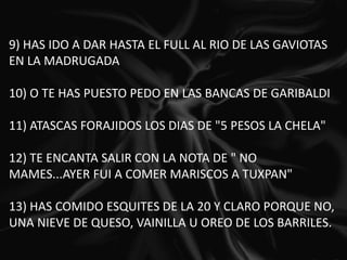 9) HAS IDO A DAR HASTA EL FULL AL RIO DE LAS GAVIOTAS EN LA MADRUGADA   10) O TE HAS PUESTO PEDO EN LAS BANCAS DE GARIBALDI   11) ATASCAS FORAJIDOS LOS DIAS DE "5 PESOS LA CHELA"   12) TE ENCANTA SALIR CON LA NOTA DE " NO MAMES...AYER FUI A COMER MARISCOS A TUXPAN"   13) HAS COMIDO ESQUITES DE LA 20 Y CLARO PORQUE NO, UNA NIEVE DE QUESO, VAINILLA U OREO DE LOS BARRILES.