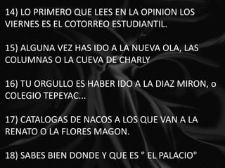 14) LO PRIMERO QUE LEES EN LA OPINION LOS VIERNES ES EL COTORREO ESTUDIANTIL.   15) ALGUNA VEZ HAS IDO A LA NUEVA OLA, LAS COLUMNAS O LA CUEVA DE CHARLY   16) TU ORGULLO ES HABER IDO A LA DIAZ MIRON, o COLEGIO TEPEYAC...   17) CATALOGAS DE NACOS A LOS QUE VAN A LA RENATO O LA FLORES MAGON.   18) SABES BIEN DONDE Y QUE ES " EL PALACIO" 
