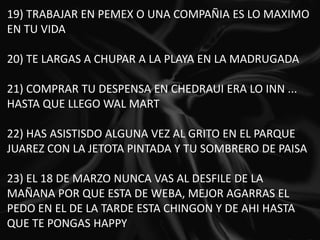 19) TRABAJAR EN PEMEX O UNA COMPAÑIA ES LO MAXIMO EN TU VIDA   20) TE LARGAS A CHUPAR A LA PLAYA EN LA MADRUGADA   21) COMPRAR TU DESPENSA EN CHEDRAUI ERA LO INN ... HASTA QUE LLEGO WAL MART   22) HAS ASISTISDO ALGUNA VEZ AL GRITO EN EL PARQUE JUAREZ CON LA JETOTA PINTADA Y TU SOMBRERO DE PAISA   23) EL 18 DE MARZO NUNCA VAS AL DESFILE DE LA MAÑANA POR QUE ESTA DE WEBA, MEJOR AGARRAS EL PEDO EN EL DE LA TARDE ESTA CHINGON Y DE AHI HASTA QUE TE PONGAS HAPPY19) TRABAJAR EN PEMEX O UNA COMPAÑIA ES LO MAXIMO EN TU VIDA   20) TE LARGAS A CHUPAR A LA PLAYA EN LA MADRUGADA   21) COMPRAR TU DESPENSA EN CHEDRAUI ERA LO INN ... HASTA QUE LLEGO WAL MART   22) HAS ASISTISDO ALGUNA VEZ AL GRITO EN EL PARQUE JUAREZ CON LA JETOTA PINTADA Y TU SOMBRERO DE PAISA   23) EL 18 DE MARZO NUNCA VAS AL DESFILE DE LA MAÑANA POR QUE ESTA DE WEBA, MEJOR AGARRAS EL PEDO EN EL DE LA TARDE ESTA CHINGON Y DE AHI HASTA QUE TE PONGAS HAPPY