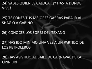 24) SABES QUIEN ES CALOCA...¡Y HASTA DONDE VIVE!   25) TE PONES TUS MEJORES GARRAS PARA IR AL SHAG O A GABINO   26) CONOCES LOS SOPES DEL TEXANO   27) HAS IDO MINIMO UNA VEZ A UN PARTIDO DE LOS PETROLEROS   28) HAS ASISTIDO AL BAILE DE CARNAVAL DE LA OPINION   