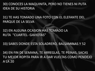 30) CONOCES LA MAQUINITA, PERO NO TIENES NI PUTA IDEA DE SU HISTORIA   31) TE HAS TOMADO UNA FOTO CON EL ELEFANTE DEL PARQUE DE LA SELVA   32) EN ALGUNA OCASION HAS TOMADO LA RUTA  "CUARTEL- GAVIOTAS"   33) SABES DONDE ESTA SOLADRERO, BALSAMINAS Y 52   34) EN FIN DE SEMANA, TE ARREGLAS, TE PEINAS, SACAS TU MEJOR ROPITA PARA IR A DAR VUELTAS COMO PENDEJO A LA 20 