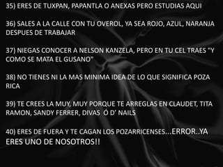35) ERES DE TUXPAN, PAPANTLA O ANEXAS PERO ESTUDIAS AQUI   36) SALES A LA CALLE CON TU OVEROL, YA SEA ROJO, AZUL, NARANJA DESPUES DE TRABAJAR   37) NIEGAS CONOCER A NELSON KANZELA, PERO EN TU CEL TRAES "Y COMO SE MATA EL GUSANO"   38) NO TIENES NI LA MAS MINIMA IDEA DE LO QUE SIGNIFICA POZA RICA  39) TE CREES LA MUY, MUY PORQUE TE ARREGLAS EN CLAUDET, TITA RAMON, SANDY FERRER, DIVAS  Ó D’ NAILS  40) ERES DE FUERA Y TE CAGAN LOS POZARRICENSES...ERROR..YA ERES UNO DE NOSOTROS!!