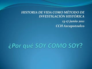 HISTORIA DE VIDA COMO MÉTODO DE INVESTIGACIÓN HISTÓRICA 13-17 junio 2011 CCH Azcapotzalco ¿Por qué SOY COMO SOY? 