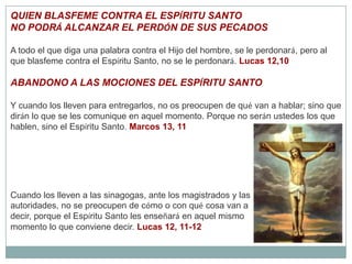 QUIEN BLASFEME CONTRA EL ESPÍRITU SANTONO PODRÁ ALCANZAR EL PERDÓN DE SUS PECADOSA todo el que diga una palabra contra el Hijo del hombre, se le perdonará, pero al que blasfeme contra el Espíritu Santo, no se le perdonará. Lucas 12,10ABANDONO A LAS MOCIONES DEL ESPÍRITU SANTOY cuando los lleven para entregarlos, no os preocupen de qué van a hablar; sino que dirán lo que se les comunique en aquel momento. Porque no serán ustedes los que hablen, sino el Espíritu Santo. Marcos 13, 11Cuando los lleven a las sinagogas, ante los magistrados y las autoridades, no se preocupen de cómo o con qué cosa van a decir, porque el Espíritu Santo les enseñará en aquel mismo momento lo que conviene decir. Lucas 12, 11-12