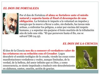 El don de FortalezaPor el don de Fortaleza el alma se fortalece ante el miedo natural y soporta hasta el final el desempeño de una obligación. La fortaleza le imparte a la voluntad un impulso y energía que la mueve a llevar a cabo, sin dudarlo, las tareas más arduas, a enfrentar los peligros, a estar por encima del respeto humano, y a soportar sin quejarse el lento martirio de la tribulación aún de toda una vida. “El que persevere hasta el fin, ese se salvará”(Mt 24,13).El don de la ciencia El don de la Ciencianos da a conocer el verdadero valor de las criaturas en su relación con el Creador. Logra descubrir el sentido teológico de lo creado, viendo las cosas como manifestaciones verdaderas y reales, aunque limitadas, de la verdad, de la belleza, del amor infinito que es Dios, y como consecuencia, se siente impulsado a traducir este descubrimiento en alabanza, cantos, oración, acción de gracias.