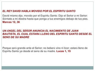 EL REY DAVID HABLA MOVIDO POR EL ESPÍRITU SANTODavid mismo dijo, movido por el Espíritu Santo: Dijo el Señor a mi Señor: Siéntate a mi diestra hasta que ponga a tus enemigos debajo de tus pies. Marcos 12, 36UN ÁNGEL DEL SEÑOR ANUNCIA EL NACIMIENTO DE JUAN BAUTISTA, EL CUAL ESTARÁ LLENO DEL ESPÍRITU SANTO DESDE EL SENO DE SU MADREPorque será grande ante el Señor; no beberá vino ni licor; estará lleno de Espíritu Santo ya desde el seno de su madre. Lucas 1, 15
