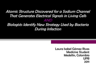 Atomic Structure Discovered for a Sodium Channel That Generates Electrical Signals in Living Cells   AND   Biologists Identify New Strategy Used by Bacteria During Infection Laura Isabel Gómez Rivas Medicine Student Medellín, Colombia UPB 2011 