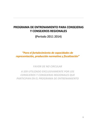 CON-050-2010 - Consultoría: Actualización del Programa de Entrenamiento para Consejeros y
consejeras regionales y Diseño de Programa de Entrenamiento para Regidores y Regidoras
Municipales
PRIMER ENTREGABLE AJUSTADO - Versión preliminar del nuevo Programa de Entrenamiento
para Consejeros y consejeras regionales
Patricia Carrillo Montenegro - Consultora




PROGRAMA DE ENTRENAMIENTO PARA CONSEJERAS
         Y CONSEJEROS REGIONALES
                                 (Período 2011 2014)




        ”Para el fortalecimiento de capacidades de
   representación, producción normativa y fiscalización”


                              FAVOR DE NO CIRCULAR
       A SER UTILIZADO EXCLUSIVAMENTE POR LOS
      CONSEJEROS Y CONSEJERAS REGIONALES QUE
    PARTICIPAN EN EL PROGRAMA DE ENTRENAMIENTO




                                                                                       1
 