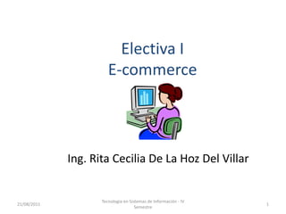 Electiva I
                       E-commerce




             Ing. Rita Cecilia De La Hoz Del Villar


                    Tecnologia en Sistemas de Información - IV
21/08/2011                                                       1
                                     Semestre
 