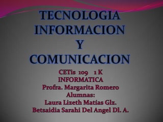TECNOLOGIA INFORMACION    Y  COMUNICACION  CETis  109    1 K  INFORMATICA Profra. Margarita Romero Alumnas: Laura Lizeth Matías Glz. Betsaidia Sarahi Del Angel Dl. A. 
