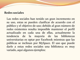 Redes sociales
Las redes sociales han tenido un gran incremento en
su uso, estas se pueden clasificar de acuerdo con el
público y el objetivo de uso; debido al gran número de
redes existentes resulta imposible mantener el perfil
actualizado en cada una de ellas, actualmente la
tendencia de la mayoría de las bibliotecas
universitarias es optar por Facebook mientras que las
públicas se inclinan por MySpace. El uso que puede
darle a estas redes sociales una biblioteca es muy
variado, aquí algunos ejemplos:
 