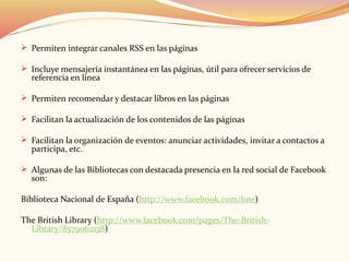  Permiten integrar canales RSS en las páginas
 Incluye mensajería instantánea en las páginas, útil para ofrecer servicios de
referencia en línea
 Permiten recomendar y destacar libros en las páginas
 Facilitan la actualización de los contenidos de las páginas
 Facilitan la organización de eventos: anunciar actividades, invitar a contactos a
participa, etc.
 Algunas de las Bibliotecas con destacada presencia en la red social de Facebook
son:
Biblioteca Nacional de España (http://www.facebook.com/bne)
The British Library (http://www.facebook.com/pages/The-British-
Library/8579062138)
 