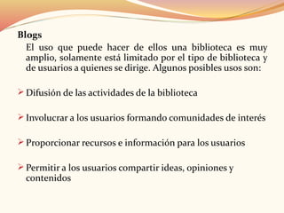 Blogs
El uso que puede hacer de ellos una biblioteca es muy
amplio, solamente está limitado por el tipo de biblioteca y
de usuarios a quienes se dirige. Algunos posibles usos son:
 Difusión de las actividades de la biblioteca
 Involucrar a los usuarios formando comunidades de interés
 Proporcionar recursos e información para los usuarios
 Permitir a los usuarios compartir ideas, opiniones y
contenidos
 