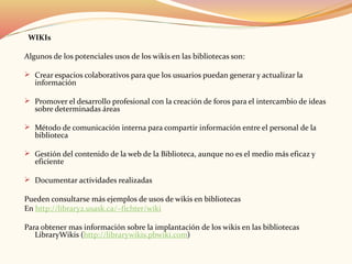 WIKIs
Algunos de los potenciales usos de los wikis en las bibliotecas son:
 Crear espacios colaborativos para que los usuarios puedan generar y actualizar la
información
 Promover el desarrollo profesional con la creación de foros para el intercambio de ideas
sobre determinadas áreas
 Método de comunicación interna para compartir información entre el personal de la
biblioteca
 Gestión del contenido de la web de la Biblioteca, aunque no es el medio más eficaz y
eficiente
 Documentar actividades realizadas
Pueden consultarse más ejemplos de usos de wikis en bibliotecas
En http://library2.usask.ca/~fichter/wiki
Para obtener mas información sobre la implantación de los wikis en las bibliotecas
LibraryWikis (http://librarywikis.pbwiki.com)
 