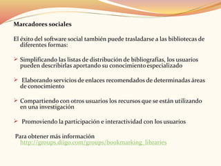 Marcadores sociales
El éxito del software social también puede trasladarse a las bibliotecas de
diferentes formas:
 Simplificando las listas de distribución de bibliografías, los usuarios
pueden describirlas aportando su conocimientoespecializado
 Elaborando servicios de enlaces recomendados de determinadas áreas
de conocimiento
 Compartiendo con otros usuarios los recursos que se están utilizando
en una investigación
 Promoviendo la participación e interactividad con los usuarios
Para obtener más información
http://groups.diigo.com/groups/bookmarking_libraries
 