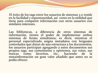 El éxito de los tags entre los usuarios de sistemas 2.0 reside
en la facilidad y espontaneidad, así como en la utilidad que
tiene para compartir información con otros usuarios con
similares intereses.
Las bibliotecas, a diferencia de otros sistemas de
información, tienen el poder de implementar ambos
sistemas de forma simultánea; es decir, mientras el
personal especializado asigna metadatos con lenguajes
controlados que dotan de una estructura a los documentos,
los usuarios participan agregando a estos documentos sus
propios tags, sus comentarios y opiniones, sus votos, sus
marcas como favoritos, etc., haciendo de la
metainformación un gran valor añadido que antes no se
podía ofrecer.
 