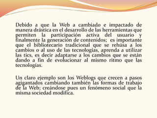 Debido a que la Web a cambiado e impactado de
manera drástica en el desarrollo de las herramientas que
permiten la participación activa del usuario y
finalmente la generación de contenidos; es importante
que el bibliotecario tradicional que se rehúsa a los
cambios o al uso de las tecnologías, aprenda a utilizar
las tics, es decir adaptarse a los cambios que se están
dando a fin de evolucionar al mismo ritmo que las
tecnologías.
Un claro ejemplo son los Weblogs que crecen a pasos
agigantados cambiando también las formas de trabajo
de la Web; creándose pues un fenómeno social que la
misma sociedad modifica.
 