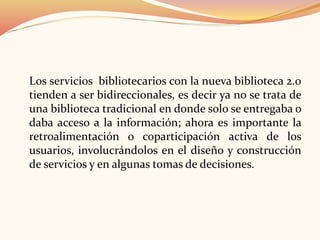 Los servicios bibliotecarios con la nueva biblioteca 2.0
tienden a ser bidireccionales, es decir ya no se trata de
una biblioteca tradicional en donde solo se entregaba o
daba acceso a la información; ahora es importante la
retroalimentación o coparticipación activa de los
usuarios, involucrándolos en el diseño y construcción
de servicios y en algunas tomas de decisiones.
 