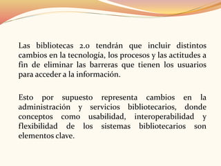Las bibliotecas 2.0 tendrán que incluir distintos
cambios en la tecnología, los procesos y las actitudes a
fin de eliminar las barreras que tienen los usuarios
para acceder a la información.
Esto por supuesto representa cambios en la
administración y servicios bibliotecarios, donde
conceptos como usabilidad, interoperabilidad y
flexibilidad de los sistemas bibliotecarios son
elementos clave.
 