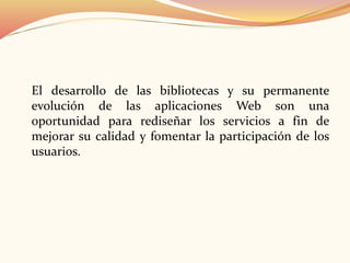 El desarrollo de las bibliotecas y su permanente
evolución de las aplicaciones Web son una
oportunidad para rediseñar los servicios a fin de
mejorar su calidad y fomentar la participación de los
usuarios.
 