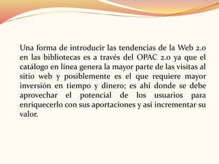 Una forma de introducir las tendencias de la Web 2.0
en las bibliotecas es a través del OPAC 2.0 ya que el
catálogo en línea genera la mayor parte de las visitas al
sitio web y posiblemente es el que requiere mayor
inversión en tiempo y dinero; es ahí donde se debe
aprovechar el potencial de los usuarios para
enriquecerlo con sus aportaciones y así incrementar su
valor.
 