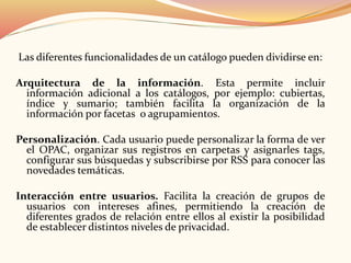Las diferentes funcionalidades de un catálogo pueden dividirse en:
Arquitectura de la información. Esta permite incluir
información adicional a los catálogos, por ejemplo: cubiertas,
índice y sumario; también facilita la organización de la
información por facetas o agrupamientos.
Personalización. Cada usuario puede personalizar la forma de ver
el OPAC, organizar sus registros en carpetas y asignarles tags,
configurar sus búsquedas y subscribirse por RSS para conocer las
novedades temáticas.
Interacción entre usuarios. Facilita la creación de grupos de
usuarios con intereses afines, permitiendo la creación de
diferentes grados de relación entre ellos al existir la posibilidad
de establecer distintos niveles de privacidad.
 
