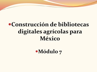 Construcción de bibliotecas
digitales agrícolas para
México
Módulo 7
 