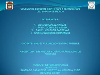 COLEGIO DE ESTUDIOS CIENTIFICOS Y TENOLOGICOS DEL ESTADO DE MEXICO INTEGRANTES:  LIDIA GONZÁLEZ VARGAS  PABLO GONZÁLEZ MEDINA  DANIEL MELCHOR CÁRDENAS KARINA CLEMENTE HERNÁNDEZ DOCENTE: MIGUEL ALEJANDRO CENTENO FUENTES ASIGNATURA: ENSAMBLAR Y CONFIGURAR EQUIPO DE COMPUTO TRABAJO: SISTEMA OPERATIVO GRUPO: 502  SANTIAGO CASANDEJE JOCOTITLAN MEXICO A  03 DE OCTUBRE DE 2011 