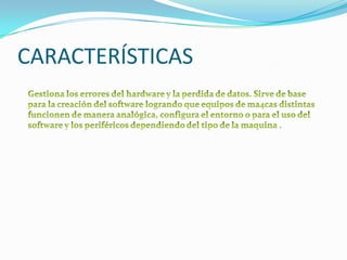 CARACTERÍSTICASGestiona los errores del hardware y la perdida de datos. Sirve de base para la creación del software logrando que equipos de ma4cas distintas funcionen de manera analógica, configura el entorno o para el uso del software y los periféricos dependiendo del tipo de la maquina .