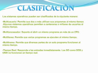 CLASIFICACIÒNLos sistemas operativos pueden ser clasificados de la siguiente manera:Multiusuario: Permite que dos o más utilicen sus programas al mismo tiempo .Algunos sistemas operativos permiten a centenares o millares de usuarios al mismo tiempo.
