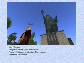 Sara Marcano
*Registro: En la pagina second life.
*Lugar: Estatua de la Libertad (Nueva York)
*Nombre: Sarelismar
 