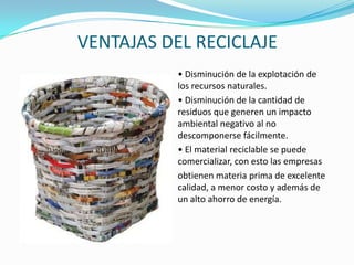 VENTAJAS DEL RECICLAJE• Disminución de la explotación de los recursos naturales.• Disminución de la cantidad de residuos que generen un impacto ambiental negativo al no descomponerse fácilmente.• El material reciclable se puede comercializar, con esto las empresasobtienen materia prima de excelente calidad, a menor costo y además de un alto ahorro de energía.