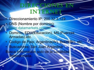 Direcciones en Internet   Direccionamiento IP: 200.32.3.129. DNS (Nombre por dominio):  www.datamarkets.com.ar   Dominio: EDU(Educacion), MIL(Fuerzas Armadas),etc. Codigo de Pais: Argentina(Ar), Brazil(Br), etc. Buscadores: San Juan Argentina Busca Informacion solo de la Localidad Seleccionada. 