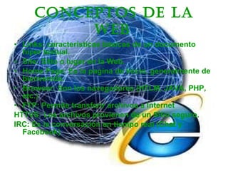 Conceptos de la Web   Links: características básicas de un documento híper textual. Site: Sitio o lugar en la Web.  Home Page: Es la pagina de Inicio, generalmente de bienvenida. Browser: Son los navegadores (HTLM, JAVA, PHP, etc.)  FTP: Permite transferir archivos a Internet HTTVS: Los archivos provienen de un Sitio seguro. IRC: Es la conversación en tiempo real (Chat y Facebook)  