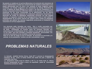 Se postula un modelo por el cual las diferencias en la evolución del volcanismo de la Puna septentrional y austral son consecuencias de cambios sustanciales en los estilos estructurales que, de norte a sur, presenta el frente orogénico andino occidental. Los frentes orogénicos que representan las Sierras Subandinas al norte, el Sistema de Santa Bárbara en el centro y las Sierras Pampeanas al sur tuvieron respuestas tectónicas diferentes debido a las particulares características mecánicas de las rocas involucradas en la deformación. En las Sierras Subandinas, los potentes espesores de sedimentos paleozoicos favorecieron el desarrollo de niveles de despegues superficiales formando una faja plegada cuticular. La migración continua de los cabalgamientos hacia el este implicó el desplazamiento de las partes internas del orógeno sobre niveles de despegues profundos que sellaron las cámaras magmáticas produciendo la finalización del volcanismo en la Puna septentrional. Los aluviones están formados por arena,  limo o arcilla acarreados por corrientes de agua. Pueden afectar los centros urbanos y la infraestructura vial de áreas  montañosas. En muchos casos los procesos naturales son potenciados por la deforestación de las  laderas y el uso agrícola de tierras que no son aptas  para esta actividad y presentan pendientes  pronunciadas. Los aluviones se producen en las montañas y sierras del noroeste. Esta es un área de riesgo ya que la amenaza  de aluviones es recurrente y la pobreza  de los pobladores  muestra una alta vulnerabilidad  social. La marcada  amplitud térmica diurna, hasta 20º C, provoca la desagregación mecánica de las  rocas; la fuerza erosiva del viento las pule y esparce los materiales mas finos.  La  temperatura media anual es inferior a 10º C y un viento local, el  blanco, provoca tempestades de nieve y arena. Un importante  grado de  luminosidad (heliofania) aumenta la  aridez.  PROBLEMAS NATURALES 